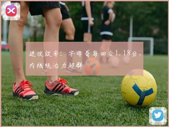 进攻效率：字母哥每回合1.18分，内线统治力超群