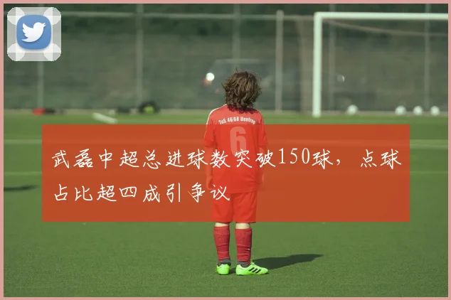 武磊中超总进球数突破150球，点球占比超四成引争议