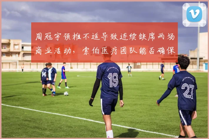 周冠宇颈椎不适导致连续缺席两场商业活动，索伯医疗团队能否确保其奥地利站出战？