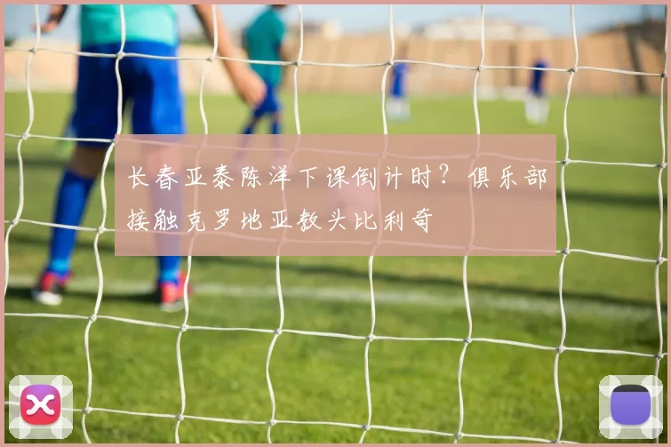 长春亚泰陈洋下课倒计时？俱乐部接触克罗地亚教头比利奇