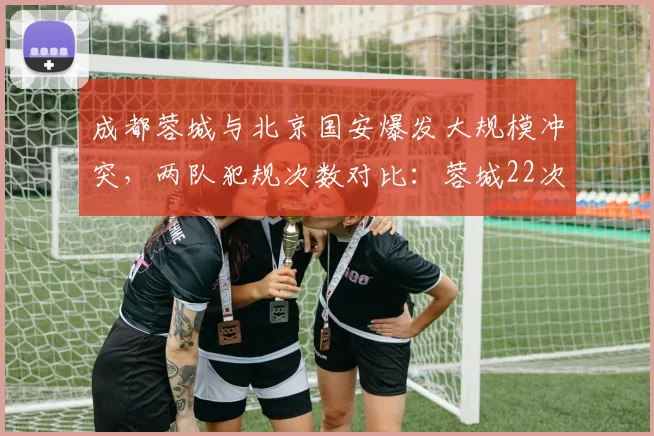 成都蓉城与北京国安爆发大规模冲突，两队犯规次数对比：蓉城22次远超国安12次