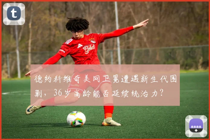 德约科维奇美网卫冕遭遇新生代围剿，36岁高龄能否延续统治力？