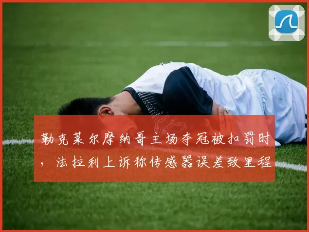 勒克莱尔摩纳哥主场夺冠被扣罚时，法拉利上诉称传感器误差致里程碑蒙尘