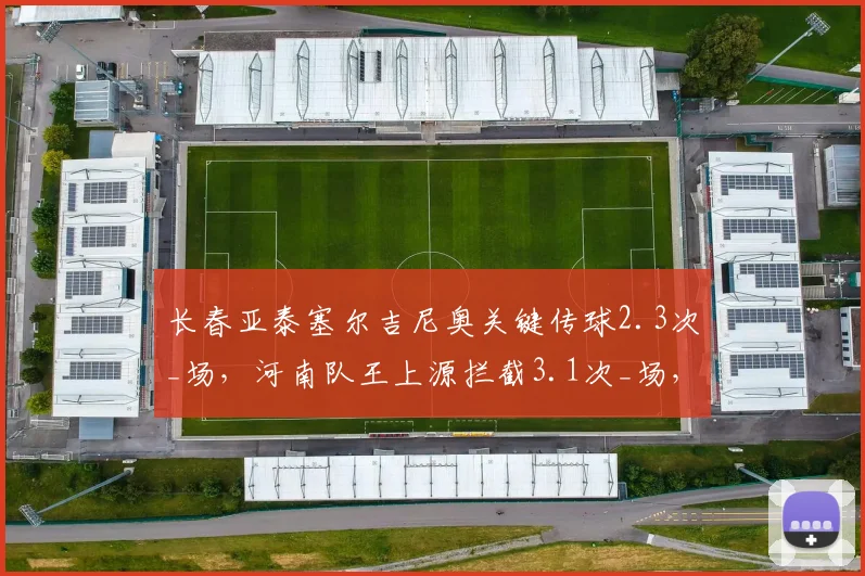 长春亚泰塞尔吉尼奥关键传球2.3次_场，河南队王上源拦截3.1次_场，发动机与屏障的较量