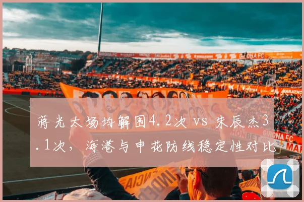 蒋光太场均解围4.2次 vs 朱辰杰3.1次，海港与申花防线稳定性对比鲜明