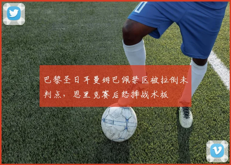 巴黎圣日耳曼姆巴佩禁区被拉倒未判点，恩里克赛后怒摔战术板