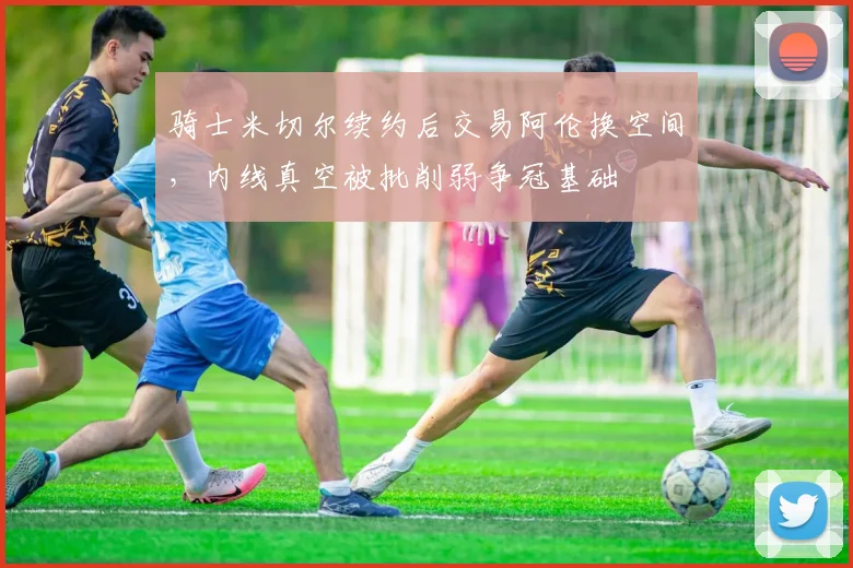 骑士米切尔续约后交易阿伦换空间，内线真空被批削弱争冠基础